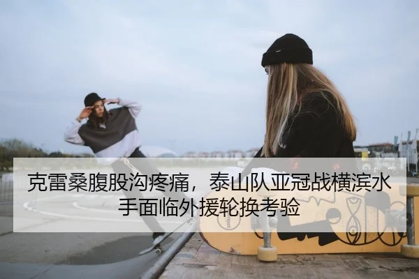 克雷桑腹股沟疼痛，泰山队亚冠战横滨水手面临外援轮换考验